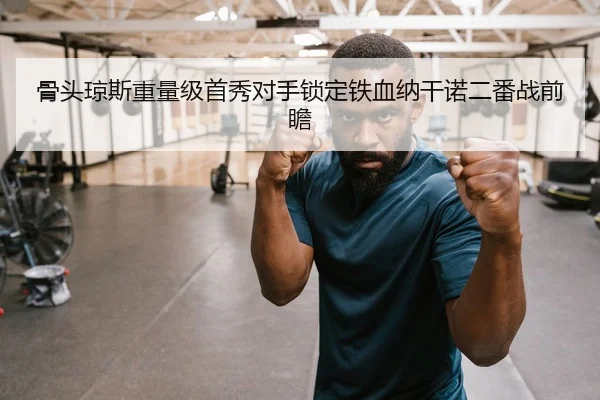 骨头琼斯重量级首秀对手锁定铁血纳干诺二番战前瞻