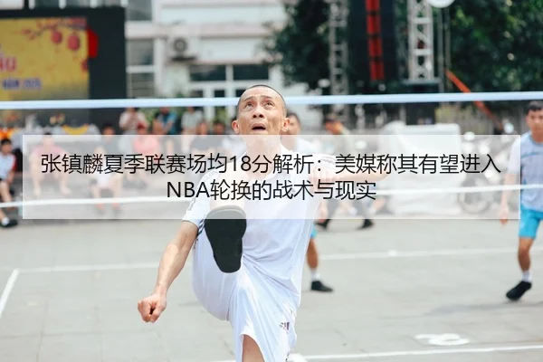张镇麟夏季联赛场均18分解析：美媒称其有望进入NBA轮换的战术与现实